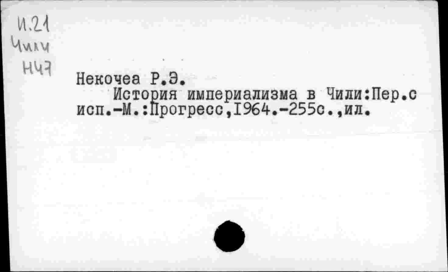 ﻿И Я
Ч\ЛКМ
Некочеа Р.Э.
История империализма в Чили:Пер.с исп.-М.:Прогресс,1964.-255с.,ил.